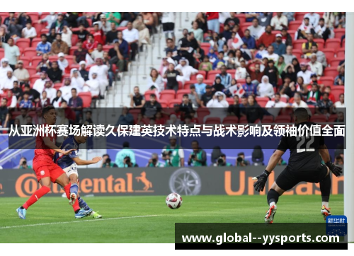 从亚洲杯赛场解读久保建英技术特点与战术影响及领袖价值全面