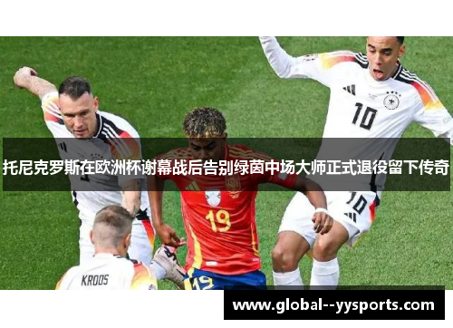 托尼克罗斯在欧洲杯谢幕战后告别绿茵中场大师正式退役留下传奇 托尼克罗斯在欧洲杯谢幕战后告别绿茵中场大师正式退役留下传奇
